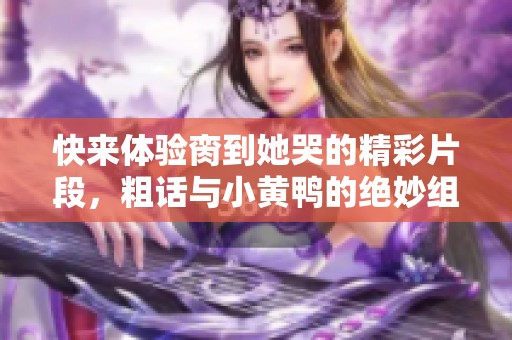 快来体验脔到她哭的精彩片段，粗话与小黄鸭的绝妙组合