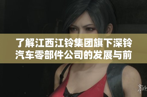 了解江西江铃集团旗下深铃汽车零部件公司的发展与前景