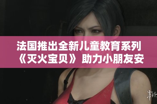 法国推出全新儿童教育系列《灭火宝贝》 助力小朋友安全知识普及