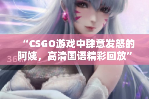 “CSGO游戏中肆意发怒的阿姨，高清国语精彩回放”