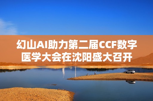 幻山AI助力第二届CCF数字医学大会在沈阳盛大召开