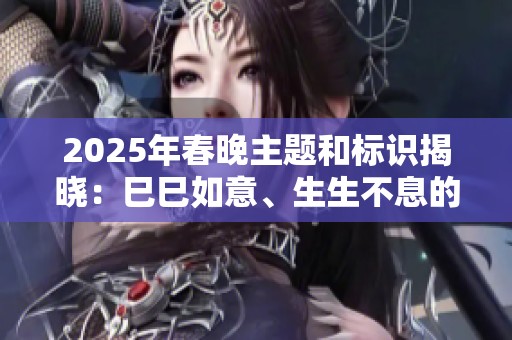 2025年春晚主题和标识揭晓：巳巳如意、生生不息的精彩寓意
