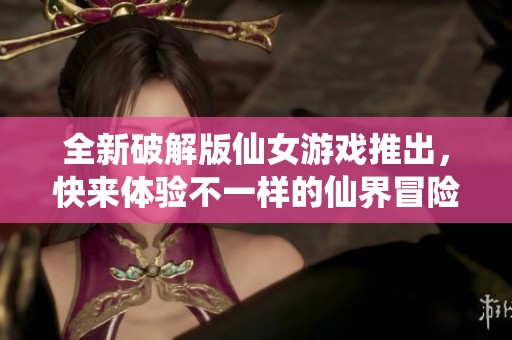 全新破解版仙女游戏推出，快来体验不一样的仙界冒险！