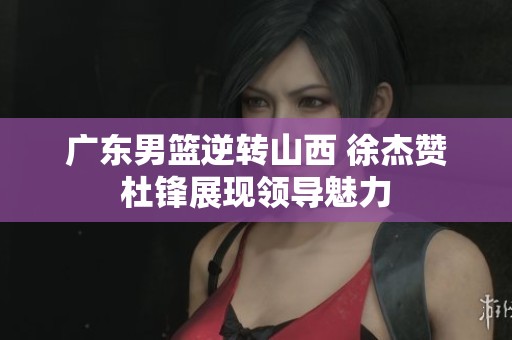 广东男篮逆转山西 徐杰赞杜锋展现领导魅力