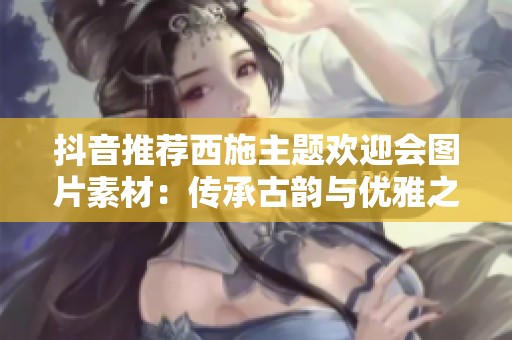 抖音推荐西施主题欢迎会图片素材：传承古韵与优雅之美的完美结合