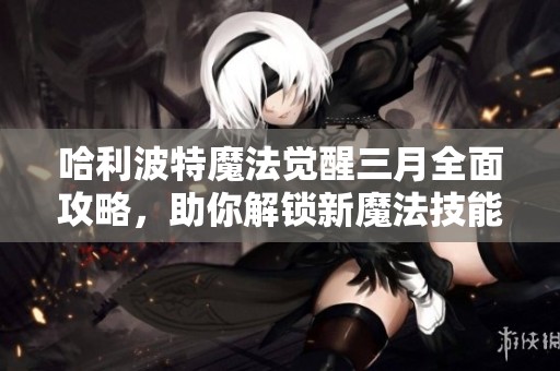 哈利波特魔法觉醒三月全面攻略，助你解锁新魔法技能！