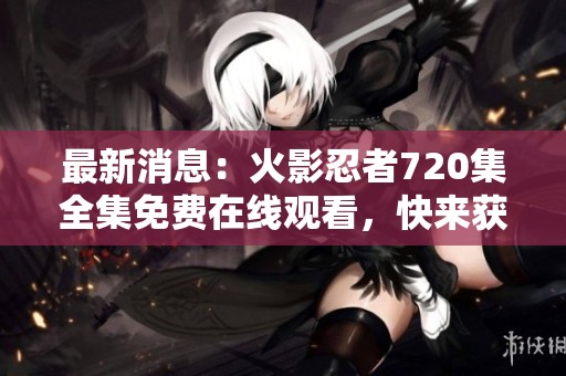 最新消息：火影忍者720集全集免费在线观看，快来获取吧！