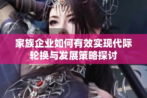 家族企业如何有效实现代际轮换与发展策略探讨