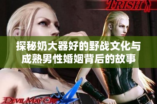 探秘奶大器好的野战文化与成熟男性婚姻背后的故事