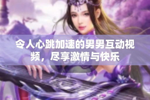 令人心跳加速的男男互动视频，尽享激情与快乐