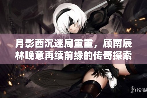 月影西沉迷局重重，顾南辰林晚意再续前缘的传奇探索