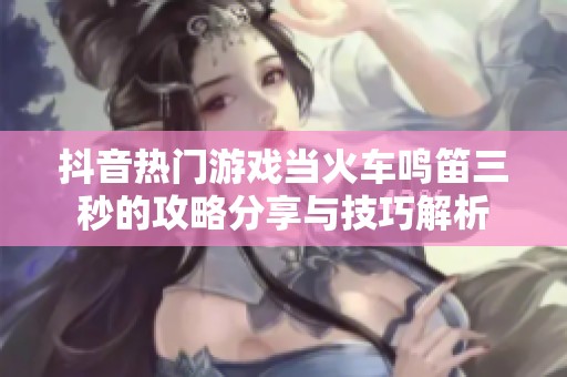 抖音热门游戏当火车鸣笛三秒的攻略分享与技巧解析