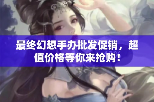 最终幻想手办批发促销，超值价格等你来抢购！