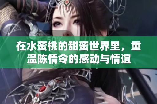 在水蜜桃的甜蜜世界里，重温陈情令的感动与情谊