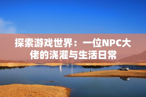 探索游戏世界：一位NPC大佬的浇灌与生活日常