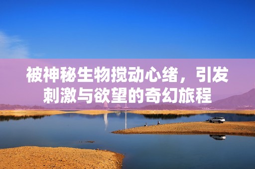 被神秘生物搅动心绪，引发刺激与欲望的奇幻旅程