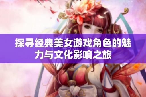探寻经典美女游戏角色的魅力与文化影响之旅