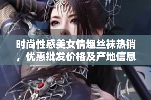 时尚性感美女情趣丝袜热销，优惠批发价格及产地信息分享