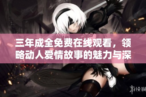 三年成全免费在线观看，领略动人爱情故事的魅力与深度