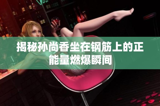 揭秘孙尚香坐在钢筋上的正能量燃爆瞬间