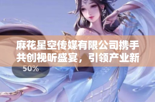 麻花星空传媒有限公司携手共创视听盛宴，引领产业新风潮