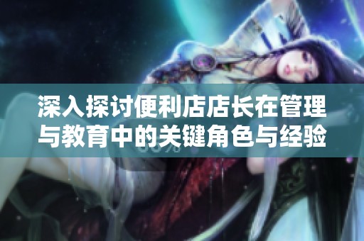 深入探讨便利店店长在管理与教育中的关键角色与经验分享