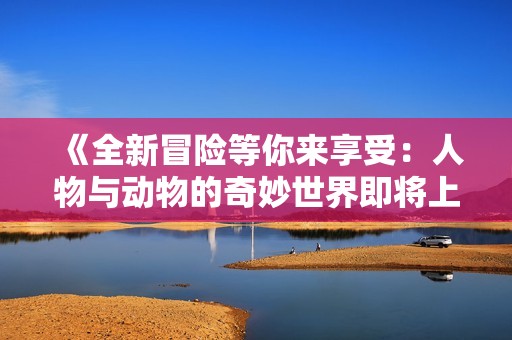 《全新冒险等你来享受：人物与动物的奇妙世界即将上映》