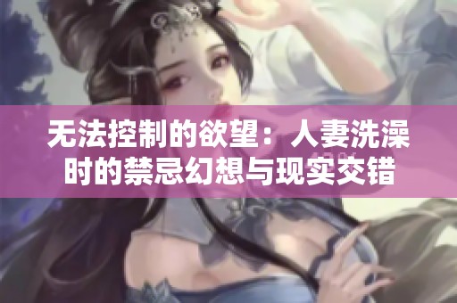 无法控制的欲望：人妻洗澡时的禁忌幻想与现实交错