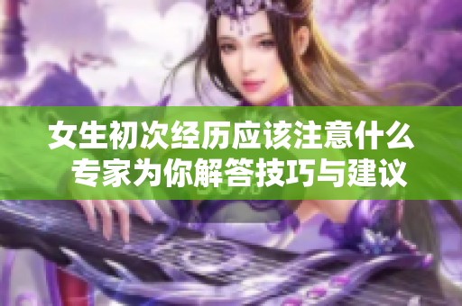 女生初次经历应该注意什么  专家为你解答技巧与建议