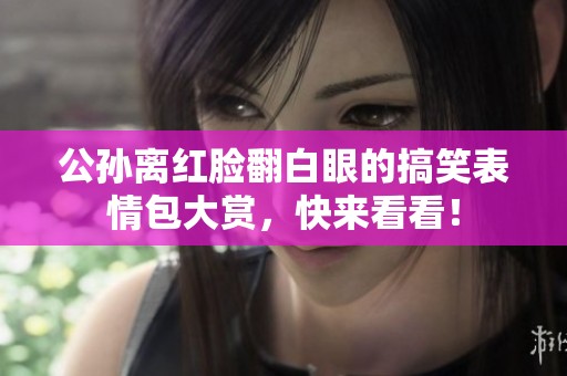 公孙离红脸翻白眼的搞笑表情包大赏，快来看看！