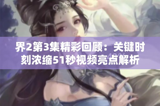 界2第3集精彩回顾：关键时刻浓缩51秒视频亮点解析