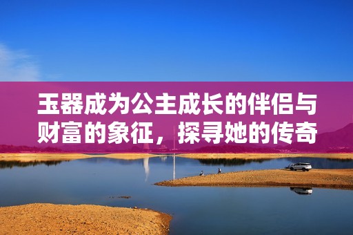 玉器成为公主成长的伴侣与财富的象征，探寻她的传奇人生