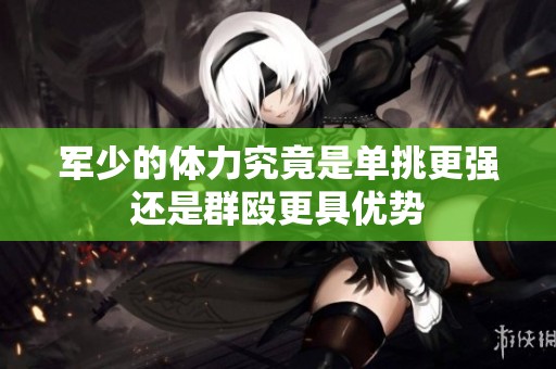 军少的体力究竟是单挑更强还是群殴更具优势