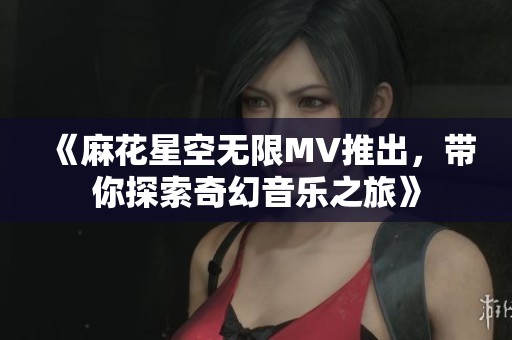 《麻花星空无限MV推出，带你探索奇幻音乐之旅》