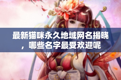 最新猫咪永久地域网名揭晓，哪些名字最受欢迎呢