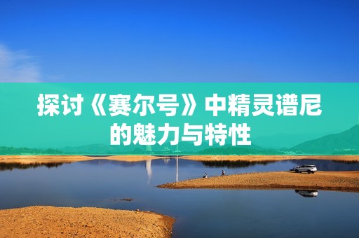 探讨《赛尔号》中精灵谱尼的魅力与特性