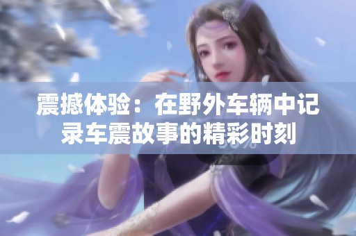震撼体验：在野外车辆中记录车震故事的精彩时刻