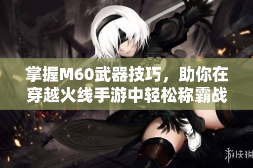 掌握M60武器技巧，助你在穿越火线手游中轻松称霸战场