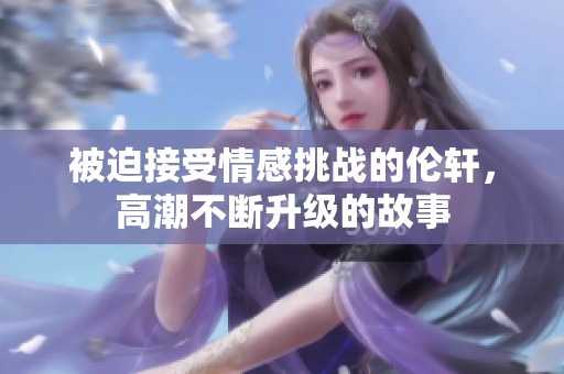 被迫接受情感挑战的伦轩，高潮不断升级的故事