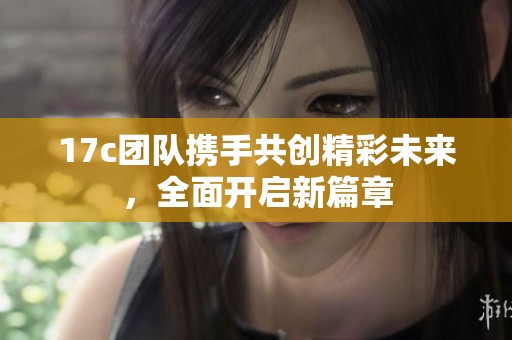 17c团队携手共创精彩未来，全面开启新篇章