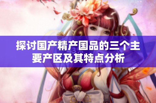 探讨国产精产国品的三个主要产区及其特点分析