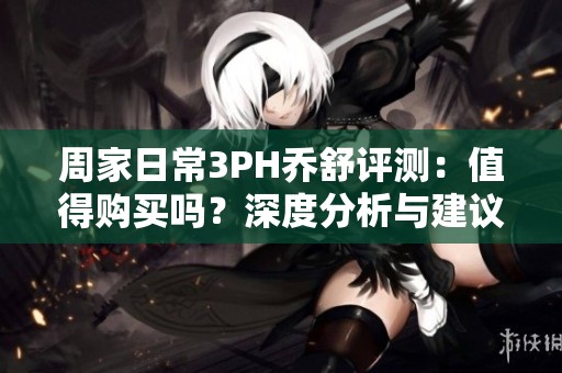 周家日常3PH乔舒评测：值得购买吗？深度分析与建议