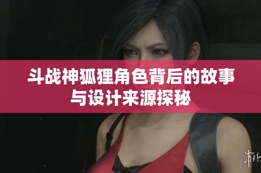 斗战神狐狸角色背后的故事与设计来源探秘