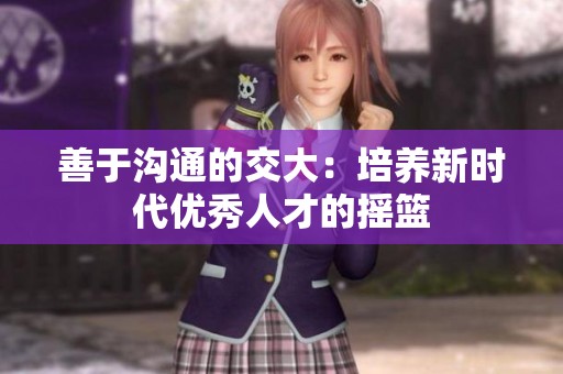 善于沟通的交大：培养新时代优秀人才的摇篮