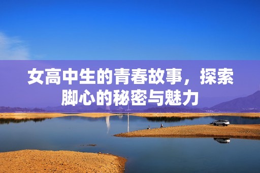 女高中生的青春故事，探索脚心的秘密与魅力