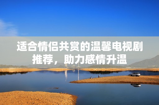 适合情侣共赏的温馨电视剧推荐，助力感情升温