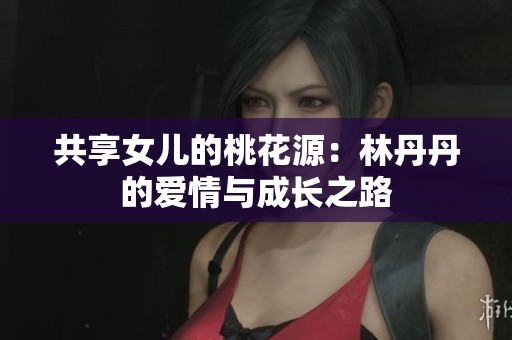 共享女儿的桃花源：林丹丹的爱情与成长之路