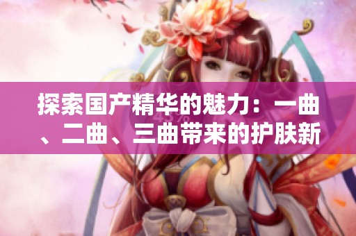 探索国产精华的魅力：一曲、二曲、三曲带来的护肤新体验