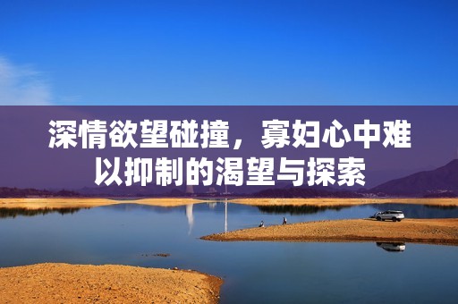 深情欲望碰撞，寡妇心中难以抑制的渴望与探索