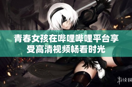 青春女孩在哔哩哔哩平台享受高清视频畅看时光